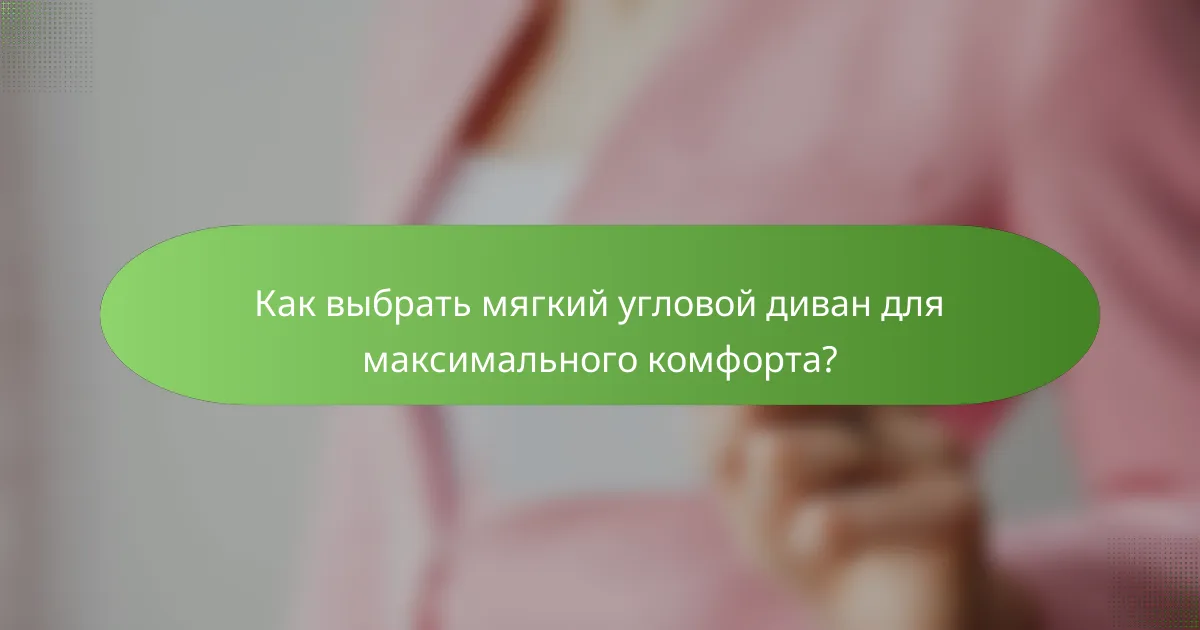 Как выбрать мягкий угловой диван для максимального комфорта?