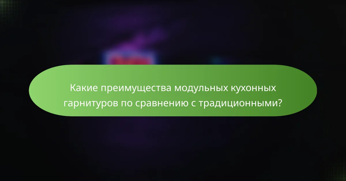 Какие преимущества модульных кухонных гарнитуров по сравнению с традиционными?